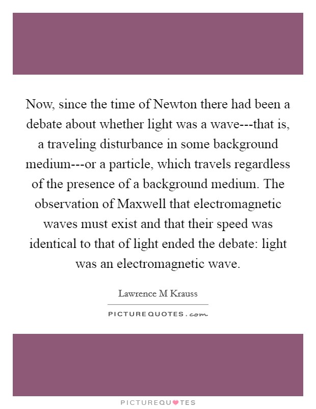 Now, since the time of Newton there had been a debate about whether light was a wave---that is, a traveling disturbance in some background medium---or a particle, which travels regardless of the presence of a background medium. The observation of Maxwell that electromagnetic waves must exist and that their speed was identical to that of light ended the debate: light was an electromagnetic wave Picture Quote #1