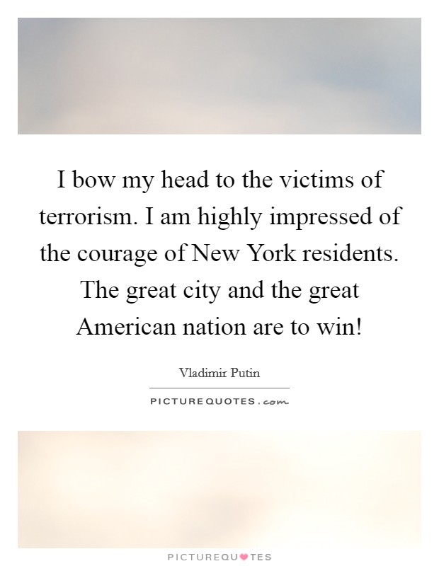 I bow my head to the victims of terrorism. I am highly impressed of the courage of New York residents. The great city and the great American nation are to win! Picture Quote #1