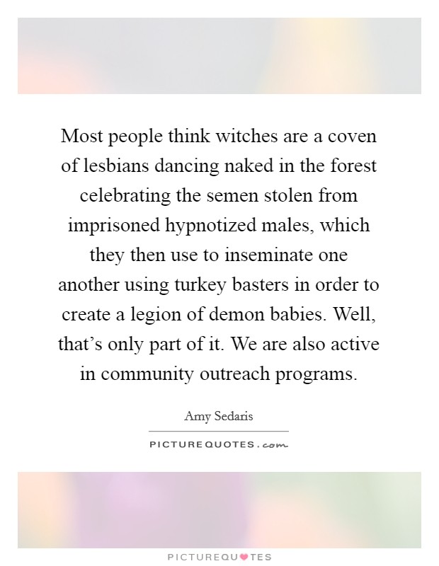 Most people think witches are a coven of lesbians dancing naked in the forest celebrating the semen stolen from imprisoned hypnotized males, which they then use to inseminate one another using turkey basters in order to create a legion of demon babies. Well, that’s only part of it. We are also active in community outreach programs Picture Quote #1