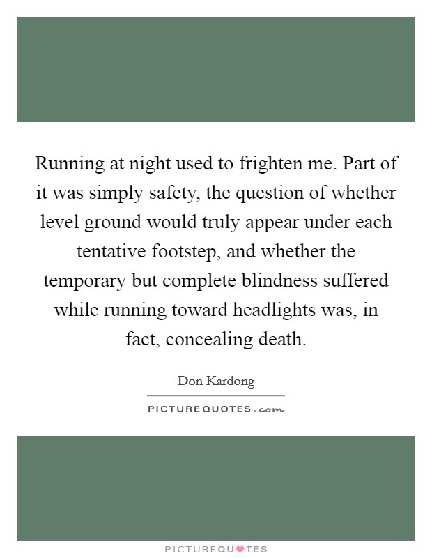 Running at night used to frighten me. Part of it was simply safety, the question of whether level ground would truly appear under each tentative footstep, and whether the temporary but complete blindness suffered while running toward headlights was, in fact, concealing death Picture Quote #1