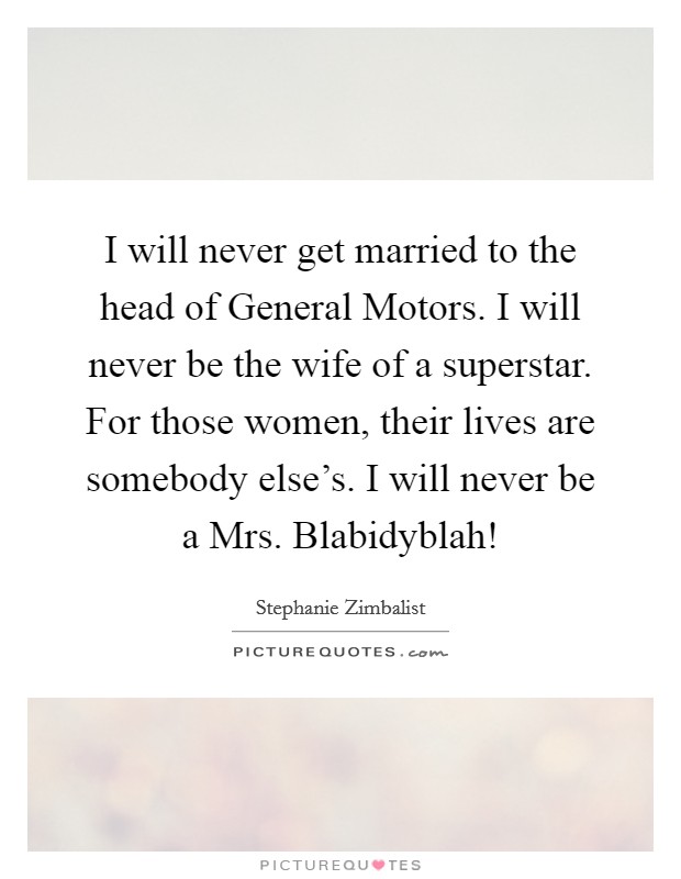 I will never get married to the head of General Motors. I will never be the wife of a superstar. For those women, their lives are somebody else’s. I will never be a Mrs. Blabidyblah! Picture Quote #1