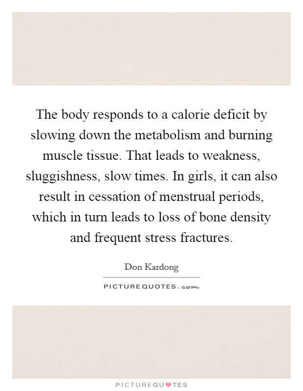 The body responds to a calorie deficit by slowing down the metabolism and burning muscle tissue. That leads to weakness, sluggishness, slow times. In girls, it can also result in cessation of menstrual periods, which in turn leads to loss of bone density and frequent stress fractures Picture Quote #1