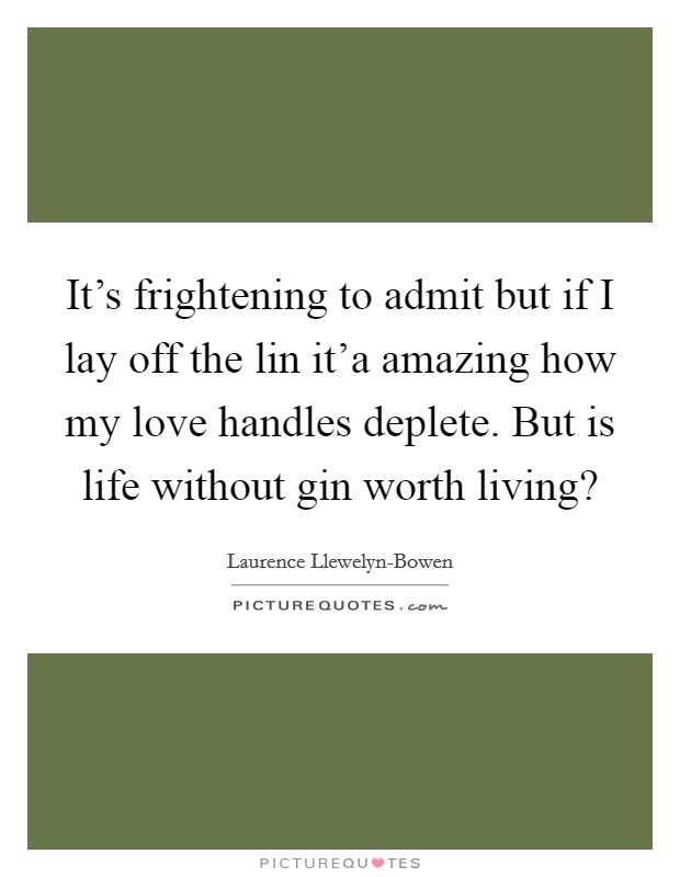 It’s frightening to admit but if I lay off the lin it’a amazing how my love handles deplete. But is life without gin worth living? Picture Quote #1
