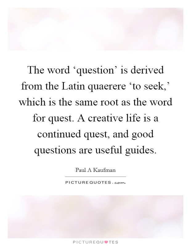 The word ‘question’ is derived from the Latin quaerere ‘to seek,’ which is the same root as the word for quest. A creative life is a continued quest, and good questions are useful guides Picture Quote #1