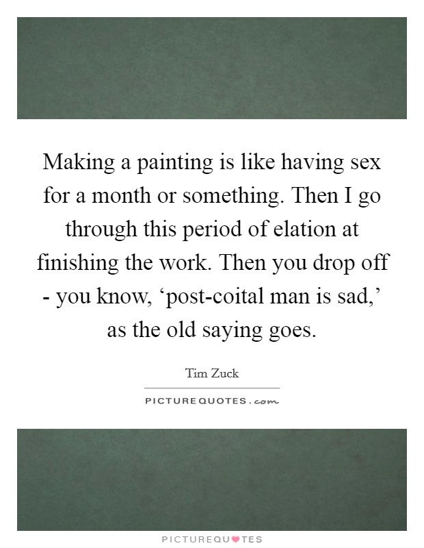 Making a painting is like having sex for a month or something. Then I go through this period of elation at finishing the work. Then you drop off - you know, ‘post-coital man is sad,’ as the old saying goes Picture Quote #1