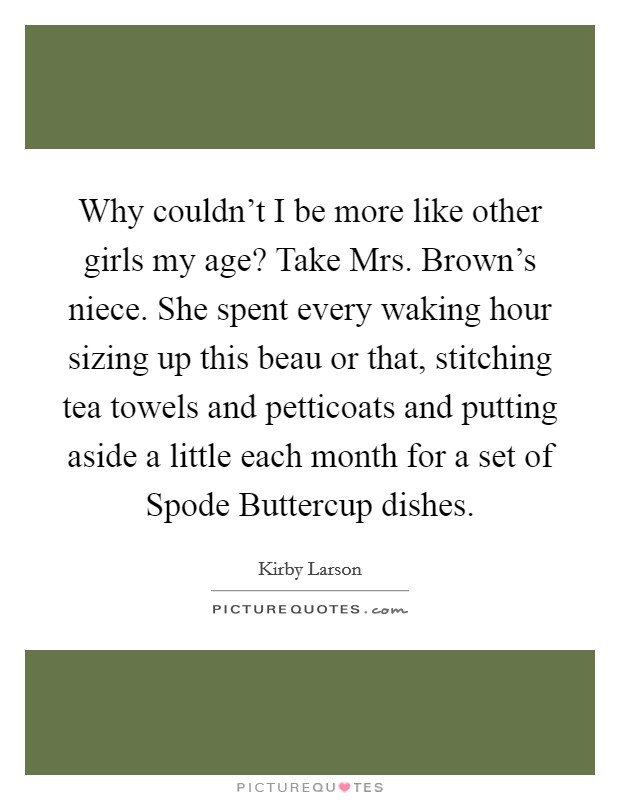 Why couldn’t I be more like other girls my age? Take Mrs. Brown’s niece. She spent every waking hour sizing up this beau or that, stitching tea towels and petticoats and putting aside a little each month for a set of Spode Buttercup dishes Picture Quote #1