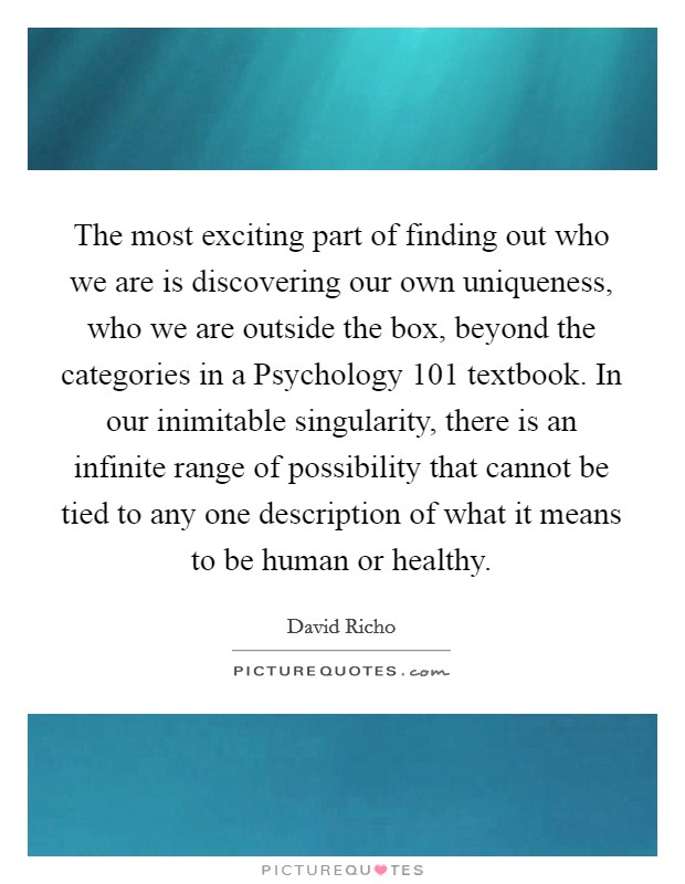 The most exciting part of finding out who we are is discovering our own uniqueness, who we are outside the box, beyond the categories in a Psychology 101 textbook. In our inimitable singularity, there is an infinite range of possibility that cannot be tied to any one description of what it means to be human or healthy Picture Quote #1