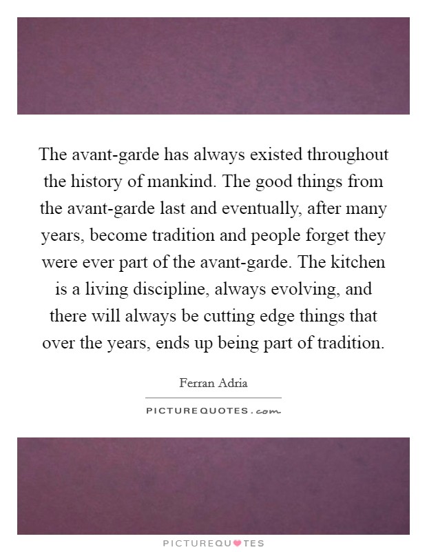 The avant-garde has always existed throughout the history of mankind. The good things from the avant-garde last and eventually, after many years, become tradition and people forget they were ever part of the avant-garde. The kitchen is a living discipline, always evolving, and there will always be cutting edge things that over the years, ends up being part of tradition Picture Quote #1