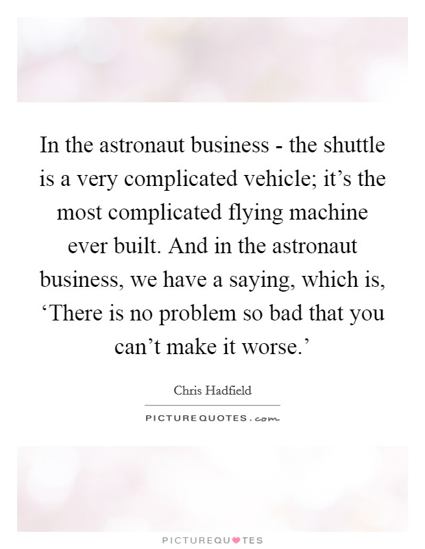 In the astronaut business - the shuttle is a very complicated vehicle; it’s the most complicated flying machine ever built. And in the astronaut business, we have a saying, which is, ‘There is no problem so bad that you can’t make it worse.’ Picture Quote #1