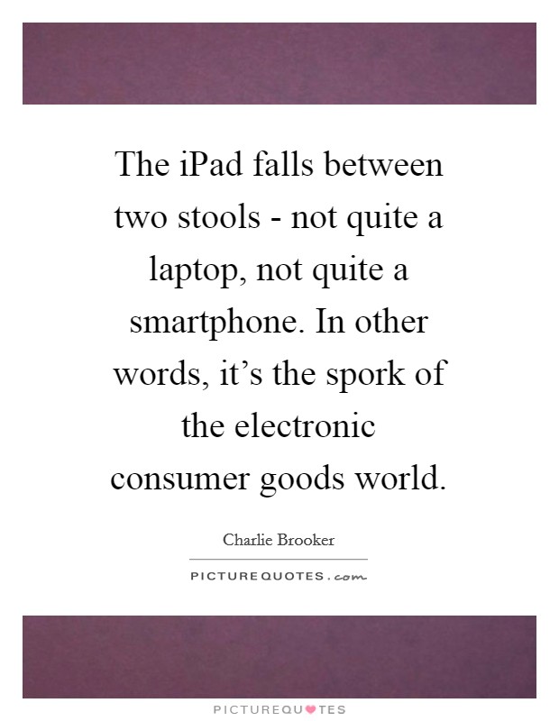 The iPad falls between two stools - not quite a laptop, not quite a smartphone. In other words, it’s the spork of the electronic consumer goods world Picture Quote #1
