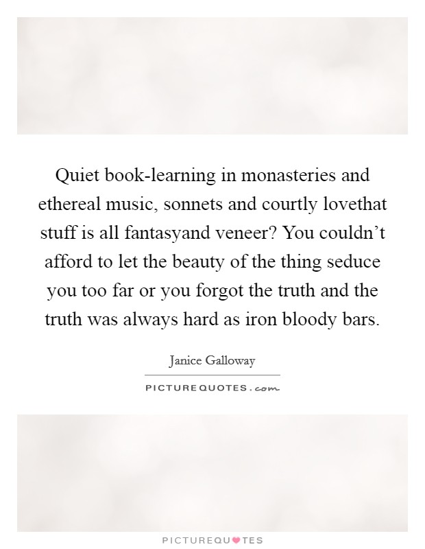 Quiet book-learning in monasteries and ethereal music, sonnets and courtly lovethat stuff is all fantasyand veneer? You couldn’t afford to let the beauty of the thing seduce you too far or you forgot the truth and the truth was always hard as iron bloody bars Picture Quote #1