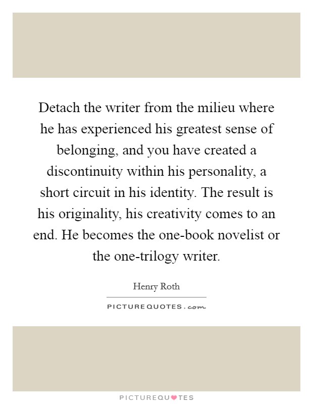 Detach the writer from the milieu where he has experienced his greatest sense of belonging, and you have created a discontinuity within his personality, a short circuit in his identity. The result is his originality, his creativity comes to an end. He becomes the one-book novelist or the one-trilogy writer Picture Quote #1