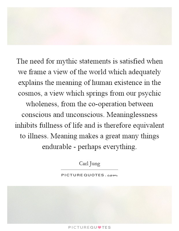 The need for mythic statements is satisfied when we frame a view of the world which adequately explains the meaning of human existence in the cosmos, a view which springs from our psychic wholeness, from the co-operation between conscious and unconscious. Meaninglessness inhibits fullness of life and is therefore equivalent to illness. Meaning makes a great many things endurable - perhaps everything Picture Quote #1
