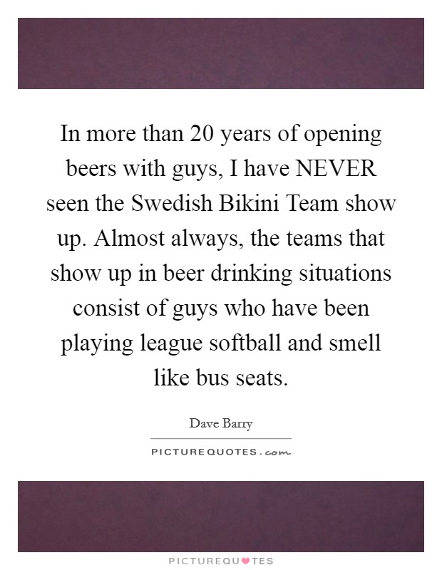 In more than 20 years of opening beers with guys, I have NEVER seen the Swedish Bikini Team show up. Almost always, the teams that show up in beer drinking situations consist of guys who have been playing league softball and smell like bus seats Picture Quote #1