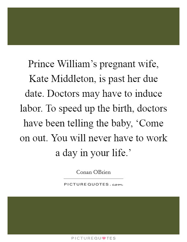 Prince William's pregnant wife, Kate Middleton, is past her due date. Doctors may have to induce labor. To speed up the birth, doctors have been telling the baby, ‘Come on out. You will never have to work a day in your life.' Picture Quote #1
