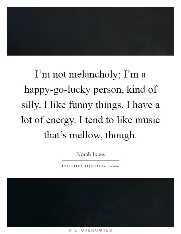 I’m not melancholy; I’m a happy-go-lucky person, kind of silly. I like funny things. I have a lot of energy. I tend to like music that’s mellow, though Picture Quote #1