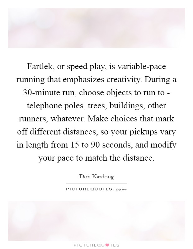 Fartlek, or speed play, is variable-pace running that emphasizes creativity. During a 30-minute run, choose objects to run to - telephone poles, trees, buildings, other runners, whatever. Make choices that mark off different distances, so your pickups vary in length from 15 to 90 seconds, and modify your pace to match the distance Picture Quote #1