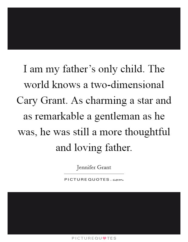 I am my father's only child. The world knows a two-dimensional Cary Grant. As charming a star and as remarkable a gentleman as he was, he was still a more thoughtful and loving father Picture Quote #1