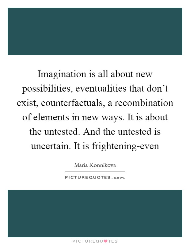 Imagination is all about new possibilities, eventualities that don’t exist, counterfactuals, a recombination of elements in new ways. It is about the untested. And the untested is uncertain. It is frightening-even Picture Quote #1