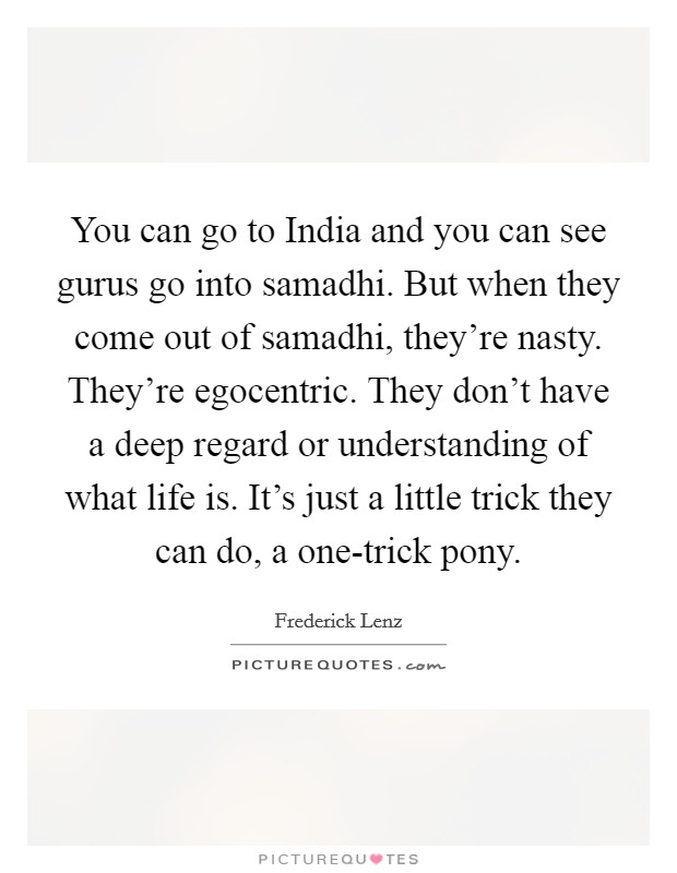 You can go to India and you can see gurus go into samadhi. But when they come out of samadhi, they’re nasty. They’re egocentric. They don’t have a deep regard or understanding of what life is. It’s just a little trick they can do, a one-trick pony Picture Quote #1