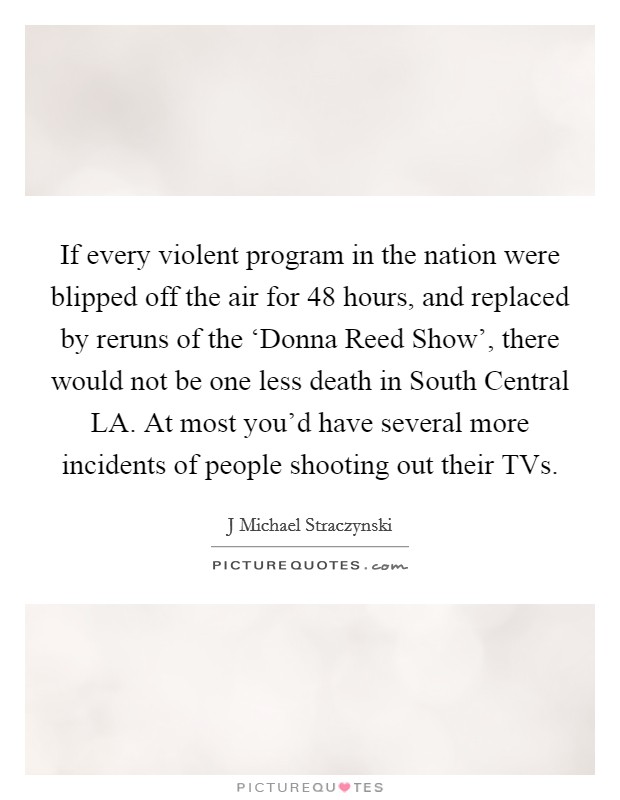 If every violent program in the nation were blipped off the air for 48 hours, and replaced by reruns of the ‘Donna Reed Show', there would not be one less death in South Central LA. At most you'd have several more incidents of people shooting out their TVs Picture Quote #1