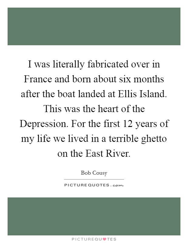I was literally fabricated over in France and born about six months after the boat landed at Ellis Island. This was the heart of the Depression. For the first 12 years of my life we lived in a terrible ghetto on the East River Picture Quote #1
