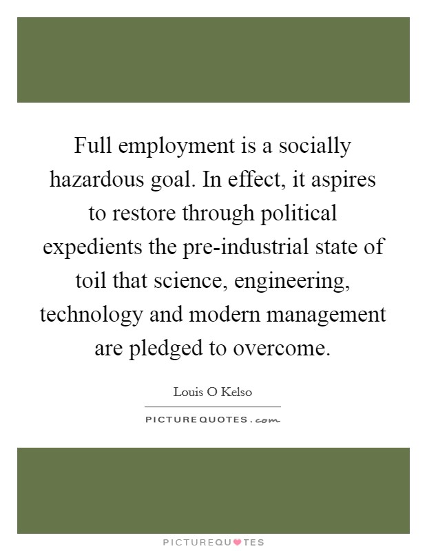 Full employment is a socially hazardous goal. In effect, it aspires to restore through political expedients the pre-industrial state of toil that science, engineering, technology and modern management are pledged to overcome Picture Quote #1