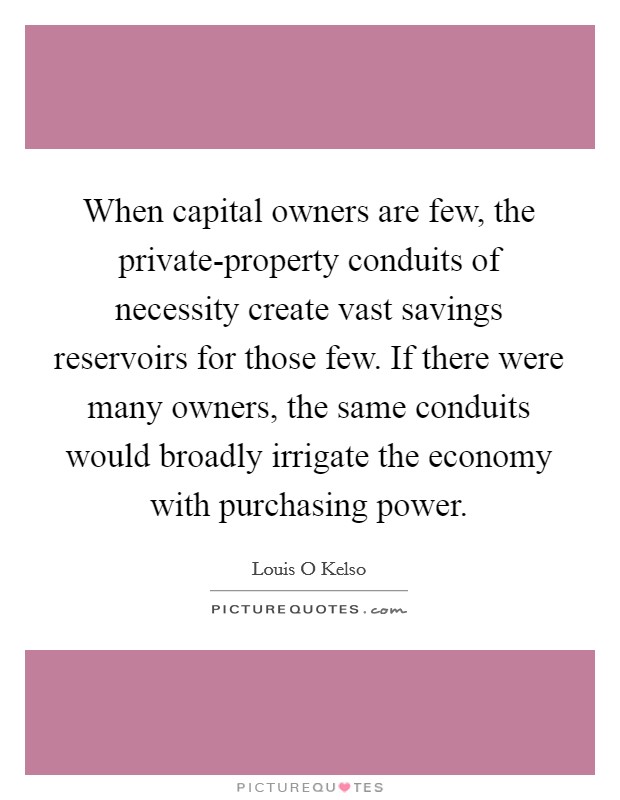 When capital owners are few, the private-property conduits of necessity create vast savings reservoirs for those few. If there were many owners, the same conduits would broadly irrigate the economy with purchasing power Picture Quote #1