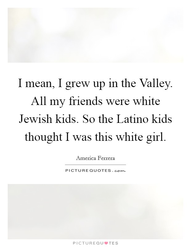 I mean, I grew up in the Valley. All my friends were white Jewish kids. So the Latino kids thought I was this white girl Picture Quote #1