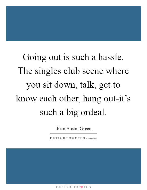 Going out is such a hassle. The singles club scene where you sit down, talk, get to know each other, hang out-it’s such a big ordeal Picture Quote #1