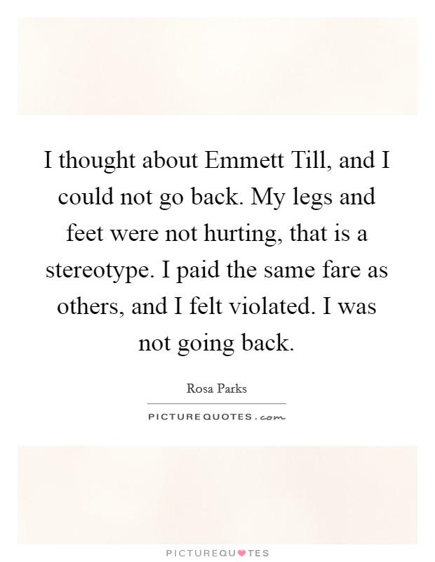 I thought about Emmett Till, and I could not go back. My legs and feet were not hurting, that is a stereotype. I paid the same fare as others, and I felt violated. I was not going back Picture Quote #1