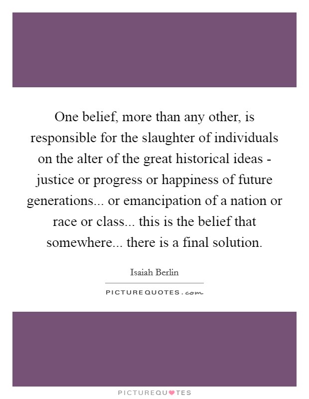 One belief, more than any other, is responsible for the slaughter of individuals on the alter of the great historical ideas - justice or progress or happiness of future generations... or emancipation of a nation or race or class... this is the belief that somewhere... there is a final solution Picture Quote #1