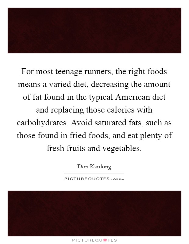 For most teenage runners, the right foods means a varied diet, decreasing the amount of fat found in the typical American diet and replacing those calories with carbohydrates. Avoid saturated fats, such as those found in fried foods, and eat plenty of fresh fruits and vegetables Picture Quote #1