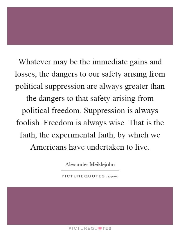Whatever may be the immediate gains and losses, the dangers to our safety arising from political suppression are always greater than the dangers to that safety arising from political freedom. Suppression is always foolish. Freedom is always wise. That is the faith, the experimental faith, by which we Americans have undertaken to live Picture Quote #1
