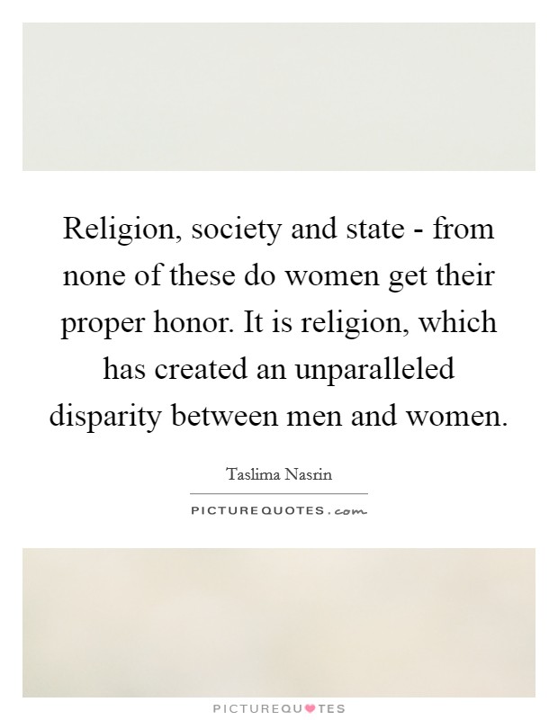 Religion, society and state - from none of these do women get their proper honor. It is religion, which has created an unparalleled disparity between men and women Picture Quote #1