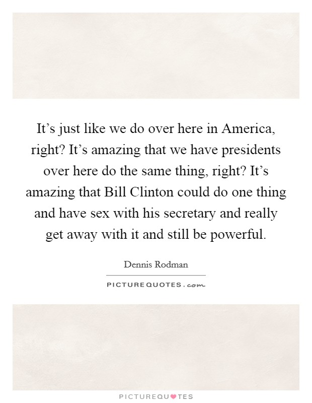 It’s just like we do over here in America, right? It’s amazing that we have presidents over here do the same thing, right? It’s amazing that Bill Clinton could do one thing and have sex with his secretary and really get away with it and still be powerful Picture Quote #1