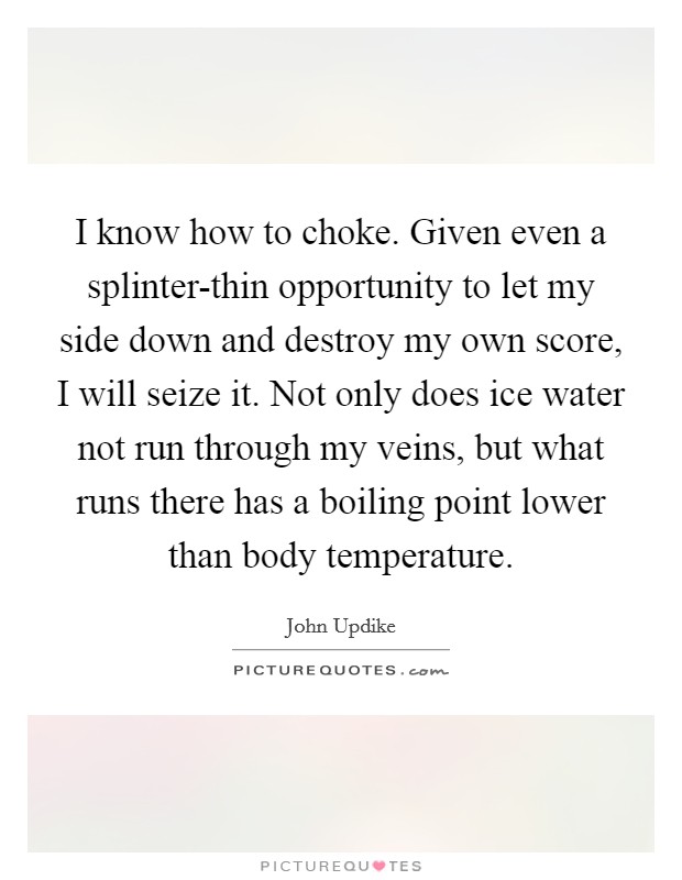 I know how to choke. Given even a splinter-thin opportunity to let my side down and destroy my own score, I will seize it. Not only does ice water not run through my veins, but what runs there has a boiling point lower than body temperature Picture Quote #1