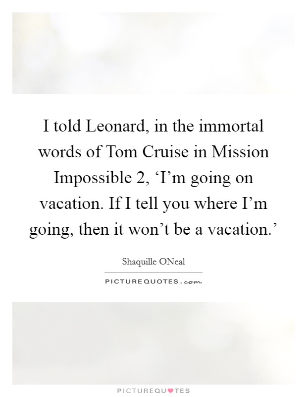 I told Leonard, in the immortal words of Tom Cruise in Mission Impossible 2, ‘I’m going on vacation. If I tell you where I’m going, then it won’t be a vacation.’ Picture Quote #1