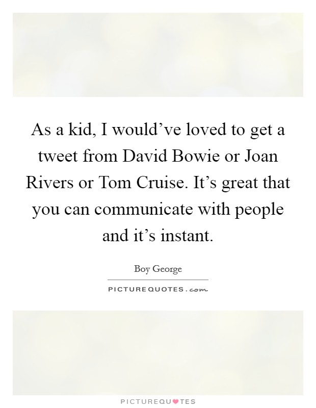 As a kid, I would’ve loved to get a tweet from David Bowie or Joan Rivers or Tom Cruise. It’s great that you can communicate with people and it’s instant Picture Quote #1