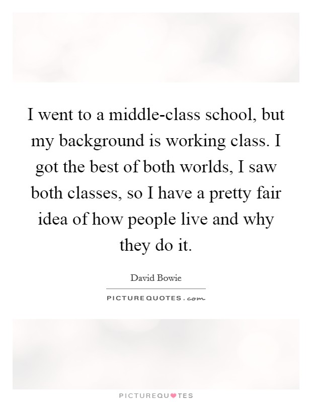 I went to a middle-class school, but my background is working class. I got the best of both worlds, I saw both classes, so I have a pretty fair idea of how people live and why they do it Picture Quote #1