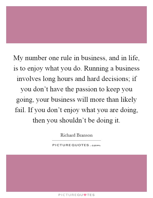 My number one rule in business, and in life, is to enjoy what you do. Running a business involves long hours and hard decisions; if you don’t have the passion to keep you going, your business will more than likely fail. If you don’t enjoy what you are doing, then you shouldn’t be doing it Picture Quote #1