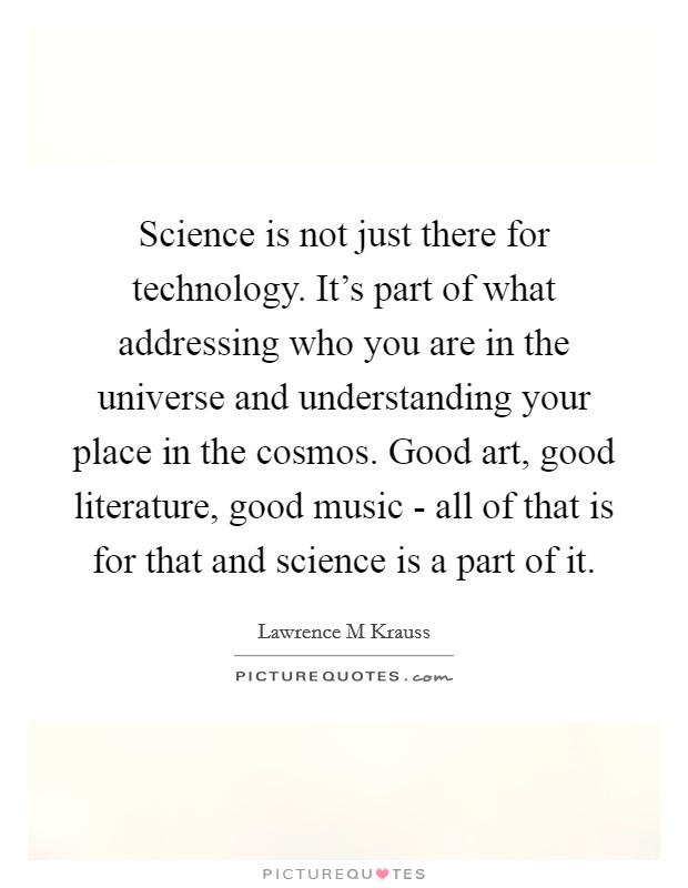 Science is not just there for technology. It’s part of what addressing who you are in the universe and understanding your place in the cosmos. Good art, good literature, good music - all of that is for that and science is a part of it Picture Quote #1