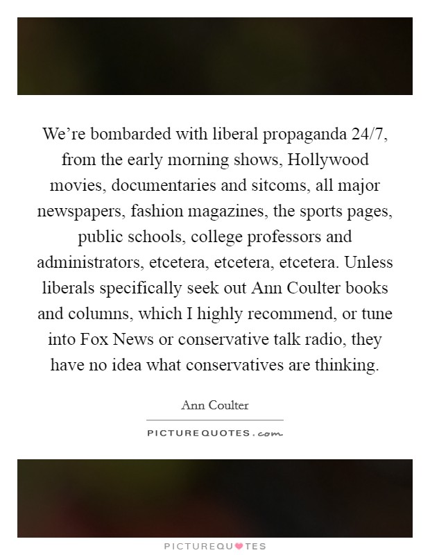We're bombarded with liberal propaganda 24/7, from the early morning shows, Hollywood movies, documentaries and sitcoms, all major newspapers, fashion magazines, the sports pages, public schools, college professors and administrators, etcetera, etcetera, etcetera. Unless liberals specifically seek out Ann Coulter books and columns, which I highly recommend, or tune into Fox News or conservative talk radio, they have no idea what conservatives are thinking Picture Quote #1