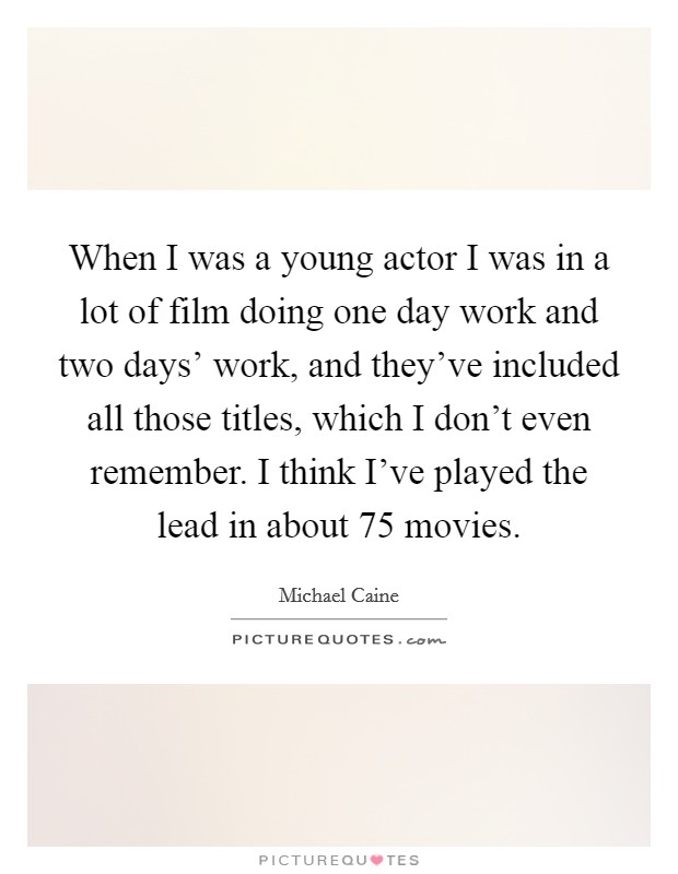 When I was a young actor I was in a lot of film doing one day work and two days’ work, and they’ve included all those titles, which I don’t even remember. I think I’ve played the lead in about 75 movies Picture Quote #1