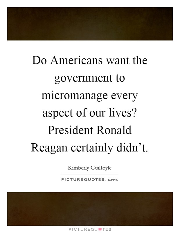 Do Americans want the government to micromanage every aspect of our lives? President Ronald Reagan certainly didn't Picture Quote #1