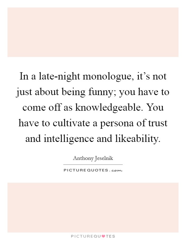 In a late-night monologue, it’s not just about being funny; you have to come off as knowledgeable. You have to cultivate a persona of trust and intelligence and likeability Picture Quote #1