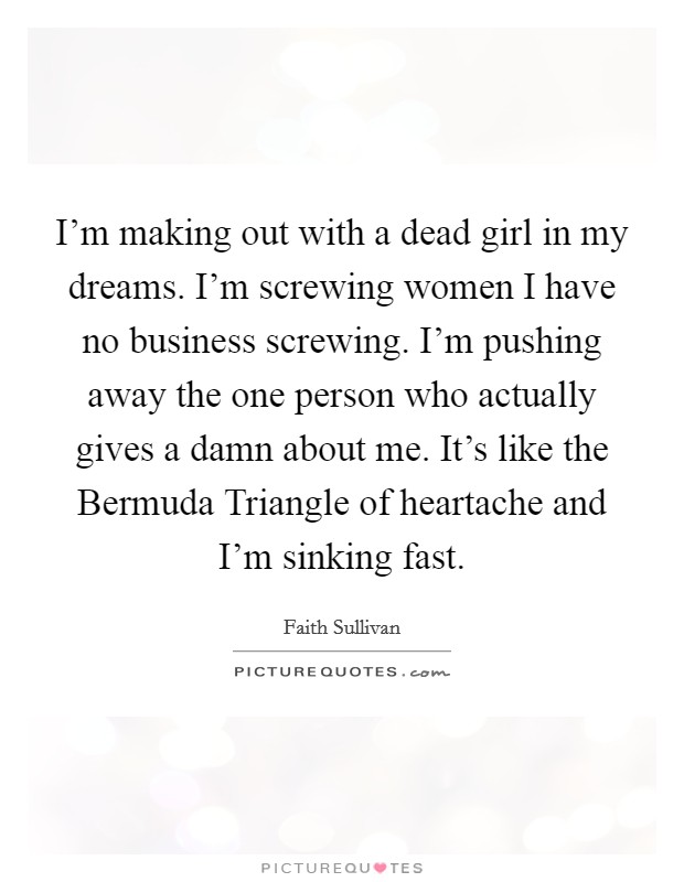 I’m making out with a dead girl in my dreams. I’m screwing women I have no business screwing. I’m pushing away the one person who actually gives a damn about me. It’s like the Bermuda Triangle of heartache and I’m sinking fast Picture Quote #1