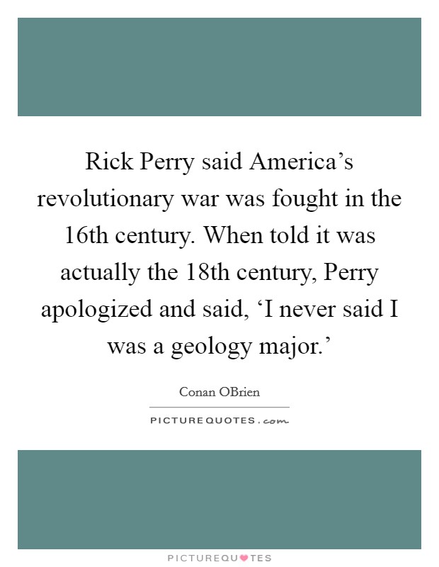 Rick Perry said America’s revolutionary war was fought in the 16th century. When told it was actually the 18th century, Perry apologized and said, ‘I never said I was a geology major.’ Picture Quote #1