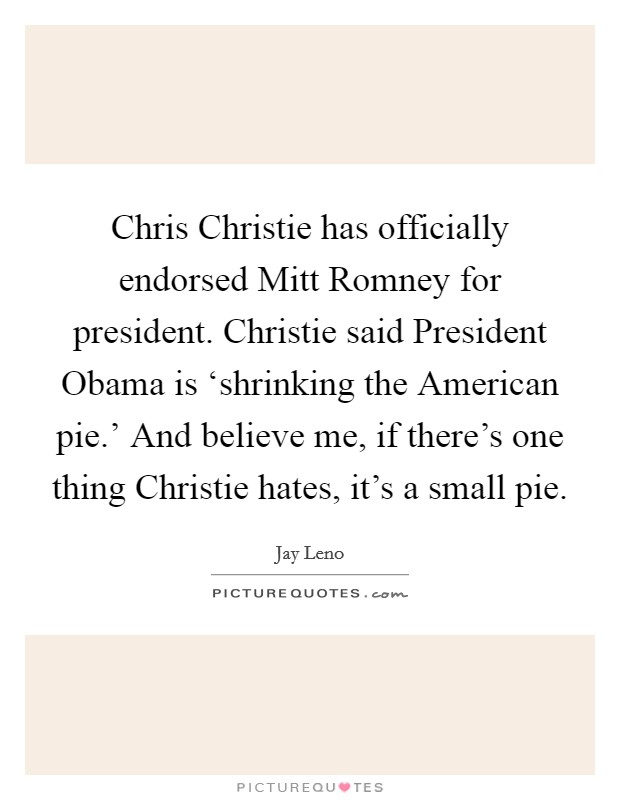 Chris Christie has officially endorsed Mitt Romney for president. Christie said President Obama is ‘shrinking the American pie.’ And believe me, if there’s one thing Christie hates, it’s a small pie Picture Quote #1