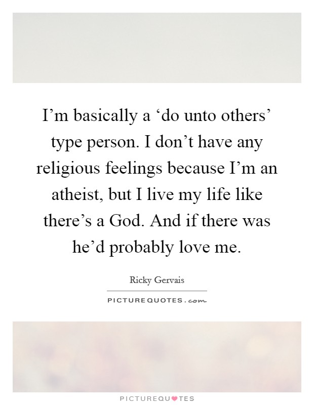 I’m basically a ‘do unto others’ type person. I don’t have any religious feelings because I’m an atheist, but I live my life like there’s a God. And if there was he’d probably love me Picture Quote #1